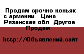 Продам срочно коньяк с армении › Цена ­ 1 000 - Рязанская обл. Другое » Продам   